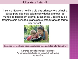 Literatura Infantil
Inserir a literatura no dia a dia das crianças é o primeiro
passo para que elas sejam convidadas a entrar do
mundo da linguagem escrita. É essencial , porém que o
trabalho seja pensado, planejado e estruturado de forma
intencional.
É preciso ler os livros para as crianças e convidá-las a ler também.
A criança aprende através do exemplo!
Ao ver um adulto lendo ela se sentirá motivada a
ler também.
 