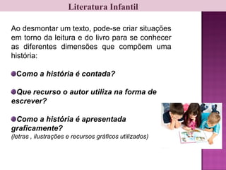 Literatura Infantil
Ao desmontar um texto, pode-se criar situações
em torno da leitura e do livro para se conhecer
as diferentes dimensões que compõem uma
história:
Como a história é contada?
Que recurso o autor utiliza na forma de
escrever?
Como a história é apresentada
graficamente?
(letras , ilustrações e recursos gráficos utilizados)
 