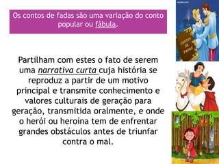 Os contos de fadas são uma variação do conto
popular ou fábula.
Partilham com estes o fato de serem
uma narrativa curta cuja história se
reproduz a partir de um motivo
principal e transmite conhecimento e
valores culturais de geração para
geração, transmitida oralmente, e onde
o herói ou heroína tem de enfrentar
grandes obstáculos antes de triunfar
contra o mal.
 