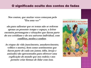 O significado oculto dos contos de fadas
Nos contos, que muitas vezes começam pelo
"Era uma vez"
são para salientar que os temas não se referem
apenas ao presente tempo e espaço, o leitor
encontra personagens e situações que fazem parte
do seu cotidiano e do seu universo individual, com
conflitos, medos e sonhos.
As etapas da vida (nascimento, amadurecimento,
velhice e morte), bem como sentimentos que
fazem parte de cada um (amor, ódio, inveja e
amizade) são apresentados para oferecer uma
explicação do mundo que nos rodeia e nos
permite criar formas de lidar com isso.
 