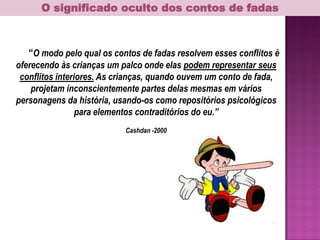 O significado oculto dos contos de fadas
“O modo pelo qual os contos de fadas resolvem esses conflitos é
oferecendo às crianças um palco onde elas podem representar seus
conflitos interiores. As crianças, quando ouvem um conto de fada,
projetam inconscientemente partes delas mesmas em vários
personagens da história, usando-os como repositórios psicológicos
para elementos contraditórios do eu.”
Cashdan -2000
 