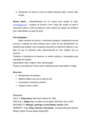 b. Apresentar um blog em modo de edição utilizando login, mostrar cada
       função.


Quarto passo _ Disponibilização de um tutorial para criação do blog;
www.blogger.com – navegue no tutorial e criar o blog; Na criação do perfil é
importante colocar a foto do professor. Fazer upload da imagem do professor
para disponibilizar na parte do perfil.


Uso pedagógico
       Neste momento da oficina o ministrante (professor multiplicador) deverá
provocar a reflexão de cada professor para a partir do seu planejamento, da
disciplina que trabalha e dos conteúdos que está em andamento elaborar o seu
blog. (O que eu professor estou desenvolvendo no meu trabalho com os
alunos?)
Trabalhar a importância de observar os direitos autorais, a autorização para
exposição de imagens.
Disponibilizar texto, imagem vídeo, apresentação.
Produzir aula utilizando o Power point e slideshare para disponibilizar no Blog.


Recursos:
   •   Planejamento do professor
   •   Material didático que usa na sala de aula
   •   Computador conectado à internet
   •   Imagens, textos, vídeos




Bibliografia:
LÉVY, P. Cibercultura. São Paulo: Editora 34, 1999.
PINTO, M. J. Blogs! Seja um editor na era digital. São Paulo: Érica, 2002.
RECUERO, R. Weblogs, webrings e comunidades virtuais, 2003.
HEWERITT, Hugh, Blog, Entenda a Revolução, Tradução,Alexandre Martins
Morais: Editora Thomas Nelson Brasil.2007.
 