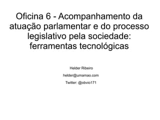Oficina 6 - Acompanhamento da atuação parlamentar e do processo legislativo pela sociedade: ferramentas tecnológicas Helder Ribeiro [email_address] Twitter: @obvio171 