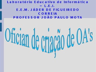 Laboratório Educativo de Informática – L.E.I.  E.E.M. JÁDER DE FIGUEIREDO CORREIA PROFESSOR JOÃO PAULO MOTA Ofician de criação de OA's 