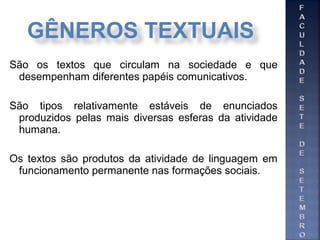 São os textos que circulam na sociedade e que
desempenham diferentes papéis comunicativos.
São tipos relativamente estáveis de enunciados
produzidos pelas mais diversas esferas da atividade
humana.
Os textos são produtos da atividade de linguagem em
funcionamento permanente nas formações sociais.
GÊNEROS TEXTUAIS
 
