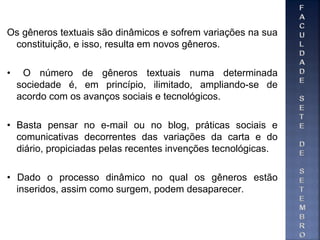 Os gêneros textuais são dinâmicos e sofrem variações na sua
constituição, e isso, resulta em novos gêneros.
• O número de gêneros textuais numa determinada
sociedade é, em princípio, ilimitado, ampliando-se de
acordo com os avanços sociais e tecnológicos.
• Basta pensar no e-mail ou no blog, práticas sociais e
comunicativas decorrentes das variações da carta e do
diário, propiciadas pelas recentes invenções tecnológicas.
• Dado o processo dinâmico no qual os gêneros estão
inseridos, assim como surgem, podem desaparecer.
 