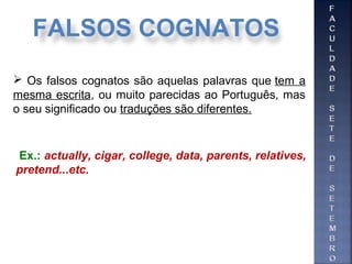  Os falsos cognatos são aquelas palavras que tem a
mesma escrita, ou muito parecidas ao Português, mas
o seu significado ou traduções são diferentes.
Ex.: actually, cigar, college, data, parents, relatives,
pretend...etc.
FALSOS COGNATOS
 