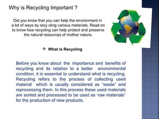 Why is Recycling Important ?
Did you know that you can help the environment in
a lot of ways by recy cling various meterials. Read on
to know how recycling can help protect and preserve
the natural resources of mother nature.
 What is Recycling
Before you know about the importance and benefits of
recycling and its relation to a better environmental
condition, it is essential to understand what is recycling.
Recycling refers to the process of collecting used
material which is usually considered as “waste” and
reprocessing them. In this process these used materials
are sorted and processed to be used as ‘raw materials”
for the production of new products.
 