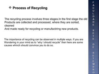  Process of RecyclingProcess of Recycling
The recycling process involves three stages.In the first stage the old
Products are collected and processed, where they are sorted,
cleaned
And made ready for recycling or manufactiring new products.
The importance of recycling can be observed in multiple ways. If you are
Wondering in your mind as to “why I should recycle” then here are some
causes whinch should convince you to do so.
 