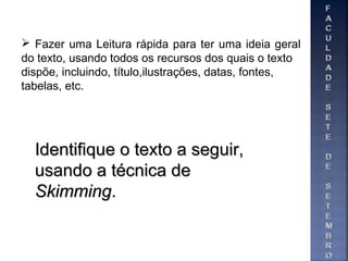 Identifique o texto a seguir,Identifique o texto a seguir,
usando a técnica deusando a técnica de
SkimmingSkimming..
 Fazer uma Leitura rápida para ter uma ideia geral
do texto, usando todos os recursos dos quais o texto
dispõe, incluindo, título,ilustrações, datas, fontes,
tabelas, etc.
 