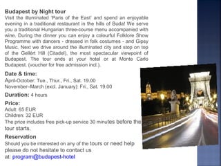 Budapest by Night tour
Visit the illuminated ‘Paris of the East’ and spend an enjoyable
evening in a traditional restaurant in the hills of Buda! We serve
you a traditional Hungarian three-course menu accompanied with
wine. During the dinner you can enjoy a colourful Folklore Show
Programme with dancers - dressed in folk costumes - and Gipsy
Music. Next we drive around the illuminated city and stop on top
of the Gellért Hill (Citadel), the most spectacular viewpoint of
Budapest. The tour ends at your hotel or at Monte Carlo
Budapest. (voucher for free admission incl.).
Date & time:
April-October: Tue., Thur., Fri., Sat. 19.00
November–March (excl. January): Fri., Sat. 19.00
Duration: 4 hours
Price:
Adult: 65 EUR
Children: 32 EUR
The price includes free pick-up service 30 minutes before the
tour starts.
Reservation
Should you be interested on any of the tours or need help
please do not hesitate to contact us
at: program@budapest-hotel
 