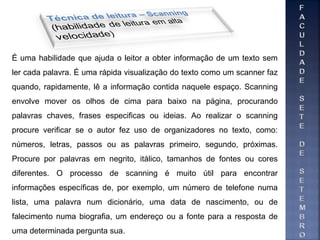 É uma habilidade que ajuda o leitor a obter informação de um texto sem
ler cada palavra. É uma rápida visualização do texto como um scanner faz
quando, rapidamente, lê a informação contida naquele espaço. Scanning
envolve mover os olhos de cima para baixo na página, procurando
palavras chaves, frases especificas ou ideias. Ao realizar o scanning
procure verificar se o autor fez uso de organizadores no texto, como:
números, letras, passos ou as palavras primeiro, segundo, próximas.
Procure por palavras em negrito, itálico, tamanhos de fontes ou cores
diferentes. O processo de scanning é muito útil para encontrar
informações específicas de, por exemplo, um número de telefone numa
lista, uma palavra num dicionário, uma data de nascimento, ou de
falecimento numa biografia, um endereço ou a fonte para a resposta de
uma determinada pergunta sua.
 