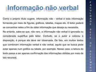 Como o próprio título sugere, informação não - verbal é toda informação
fornecida por meio de figuras, gráficos, tabelas, mapas etc. O leitor poderá
se concentrar neles a fim de obter informação que deseja ou necessita.
No entanto, sabe-se que, não raro, a informação não verbal é ignorada ou
considerada supérflua pelo leitor. Contudo, se o autor a colocou à
disposição, é porque ela deve ser observada. De fato, em muitos textos
que combinam informação verbal e não verbal, aquilo que se busca pode
estar apenas num gráfico ou tabela, por exemplo. Nesse caso, a leitura do
texto passa a ser apenas confirmação das informações obtidas por meio de
tais recursos.
Informação não verbal
 