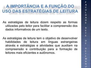 As estratégias de leitura dizem respeito as formas
utilizadas pelo leitor para facilitar a compreensão dos
dados informativos de um texto.
As estratégias de leitura tem o objetivo de desenvolver
habilidades de leitura em línguas estrangeiras
através e estratégias e atividades que auxiliam na
compreensão e contribuição para a formação de
leitores mais eficientes e autônomos.
A IMPORTÂNCIA E A FUNÇÃO DO
USO DAS ESTRATÉGIAS DE LEITURA
 