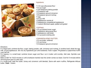 Ingredients
•1-1/2 cups all-purpose flour
•1/2 cup sugar
•1-3/4 teaspoons baking powder
•1/2 teaspoon salt
•1/2 teaspoon ground cinnamon
•1/8 teaspoon ground nutmeg
•1 egg
•1/2 cup milk
•3 tablespoons canola oil
•3 tablespoons unsweetened applesauce
•1 medium McIntosh apple, peeled and grated
•TOPPING:
•1/4 cup packed brown sugar
•1 tablespoon all-purpose flour
•2 tablespoons cold butter
•1/2 cup quick-cooking oats
•CINNAMON-HONEY BUTTER:
•1/2 cup butter, softened
•1/4 cup honey
•1/2 teaspoon ground cinnamon
Directions
In a large bowl, combine the flour, sugar, baking powder, salt, cinnamon and nutmeg. In another bowl, whisk the egg,
milk, oil and applesauce. Stir into dry ingredients just until moistened. Fold in apple. Fill greased or paper-lined muffin
cups half full.
For topping, in a small bowl, combine brown sugar and flour; cut in butter until crumbly. Add oats. Sprinkle over
muffins.
Bake at 350° for 18-22 minutes or until a toothpick inserted near the center comes out clean. Cool for 5 minutes before
removing from pan to a wire rack.
In a small bowl, beat the butter, honey and cinnamon until blended. Serve with warm muffins. Refrigerate leftover
butter. Yield: 1 dozen.
 