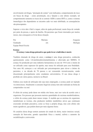 envolvimento em brigas, “prestação de contas” com traficantes, comportamento de risco
em busca da droga – como prostituição, etc.). Quanto a este último exemplo, tal
comportamento aumenta os riscos de se contrair AIDS e outras DSTs e, como o sistema
imunológico dos dependentes se encontra cada vez mais debilitado, as consequências
são preocupantes.
Superar o vício não é fácil e requer, além de ajuda profissional, muita força de vontade
por parte da pessoa, e apoio da família. Há pacientes que ficam internados por muitos
meses, mas conseguem se livrar dessa situação.
Por Mariana Araguaia
Graduada em Biologia
Equipe Brasil Escola
Ecstasy
O ecstasy é uma droga psicoativa que pode levar o indivíduo à morte
Também chamado de droga do amor, o ecstasy é uma droga psicoativa, conhecida
quimicamente como 3,4-metilenodioximetanfetamina e abreviada por MDMA. O
ecstasy foi produzido por uma indústria farmacêutica no ano de 1914 com o intuito de
ser utilizado como supressor do apetite, mas nunca foi utilizado para essa finalidade.
Nos anos 60, começou a ser utilizado por psicoterapeutas para elevar o ânimo de
pacientes; e na década de 70 passou a ser consumido recreativamente, sendo
disseminado principalmente entre estudantes universitários. O uso dessa droga é
proibido em vários países, inclusive no Brasil.
Embora esse modo de utilização não seja mais empregado, o ecstasy pode ser injetado
via intravenosa. Atualmente o consumo ilegal de ecstasy tem sido realizado na forma de
comprimidos via oral.
O efeito do ecstasy pode durar em média oito horas, mas isso varia de acordo com o
organismo. Em pessoas que possuem maiores quantidades de enzimas metabolizadoras,
o efeito do ecstasy pode durar menos tempo. À medida que as enzimas do organismo
metabolizam as toxinas, elas produzem também metabólitos ativos que continuam
exercendo atividade psicoativa, como se fosse a própria droga, mas com efeitos não
muito agradáveis, que podem durar por mais algumas horas.
Os usuários dessa droga sentem aumento do estado de alerta, maior interesse sexual,
sensação de bem-estar, grande capacidade física e mental, euforia e aumento da
sociabilização e extroversão.
 