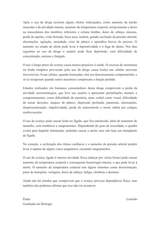 Após o uso da droga ocorrem alguns efeitos indesejados, como aumento da tensão
muscular e da atividade motora, aumento da temperatura corporal, enrijecimento e dores
na musculatura dos membros inferiores e coluna lombar, dores de cabeça, náuseas,
perda do apetite, visão borrada, boca seca, insônia, grande oscilação da pressão arterial,
alucinações, agitação, ansiedade, crise de pânico e episódios breves de psicose. O
aumento no estado de alerta pode levar à hiperatividade e à fuga de ideias. Nos dias
seguintes ao uso da droga o usuário pode ficar deprimido, com dificuldade de
concentração, ansioso e fatigado.
O uso a longo prazo do ecstasy causa muitos prejuízos à saúde. O excesso de serotonina
na fenda sináptica provocado pelo uso da droga causa lesões nas células nervosas
irreversíveis. Essas células, quando lesionadas, têm seu funcionamento comprometido, e
só se recuperam quando outros neurônios compensam a função perdida.
Estudos realizados em humanos consumidores dessa droga comprovam a perda da
atividade serotoninérgica, que leva seu usuário a apresentar perturbações mentais e
comportamentais, como dificuldade de memória, tanto verbal como visual, dificuldade
de tomar decisões, ataques de pânico, depressão profunda, paranoias, alucinações,
despersonalização, impulsividade, perda do autocontrole e morte súbita por colapso
cardiovascular.
O uso do ecstasy pode causar lesão no fígado, que fica amolecido, além de aumentar de
tamanho, com tendência a sangramentos. Dependendo do grau de toxicidade, o quadro
evolui para hepatite fulminante, podendo causar a morte caso não haja um transplante
de fígado.
No coração, a aceleração dos ritmos cardíacos e o aumento da pressão arterial podem
levar à ruptura de alguns vasos sanguíneos, causando sangramentos.
O uso de ecstasy ligado à intensa atividade física (dançar por várias horas) pode causar
aumento da temperatura corporal e consequente hemorragia interna, o que pode levar à
morte. O aumento da temperatura corporal tem alguns sintomas como desorientação,
parar de transpirar, vertigens, dores de cabeça, fadiga, câimbras e desmaio.
Ainda não há estudos que comprovem que o ecstasy provoca dependência física, mas
também não podemos afirmar que isso não irá acontecer.
Paula Louredo
Graduada em Biologia
 