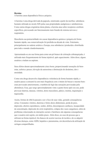 Heroína
A heroína causa dependência física e psíquica.
A heroína é uma droga derivada da papoula, sintetizada a partir da morfina: substância
bastante utilizada no século XIX pelas suas propriedades analgésicas e antidiarreicas.
Como outras drogas originárias desta planta, a heroína atua sobre receptores cerebrais
específicos, provocando um funcionamento mais brando do sistema nervoso e
respiratório.
Descoberta sua potencialidade em causar dependência química e psíquica de forma
bastante rápida, sua comercialização foi proibida na década de vinte. Entretanto,
principalmente no sudeste asiático e Europa, essa substância é produzida e distribuída
para todo o mundo clandestinamente.
Apresentando-se em sua forma pura como um pó branco de coloração esbranquiçada, é
utilizada mais frequentemente de forma injetável, após aquecimento. Além disso, alguns
usuários a inalam ou aspiram.
Seus efeitos duram aproximadamente cinco horas, proporcionando sensações de bem-
estar, euforia e prazer; elevação da autoestima e diminuição do desânimo, dor e
ansiedade.
Como esta droga desenvolve dependência e tolerância de forma bastante rápida, o
usuário passa a consumi-la com mais frequência com o intuito de buscar o mesmo bem-
estar provocado anteriormente, e também de fugir das sensações provocadas pela
abstinência. Essa, que surge aproximadamente vinte e quatro horas após seu uso, pode
provocar diarreia, náuseas, vômitos, dores musculares, pânico, insônia, inquietação e
taquicardia.
Assim, formas de obtê-la passam a ser o foco de suas vidas, gerando consequências
sérias. Constantes vômitos, diarreias e fortes dores abdominais, perda de peso,
depressão, abortos espontâneos, surdez, delírio, descompassos cardíacos, incapacidade
de concentração, depressão do ciclo respiratório, colapso dos vasos sanguíneos; além de
problemas relacionados às interações sociais e familiares são algumas consequências
que o usuário está sujeito, em médio prazo. Além disso, no caso de pessoas que a
utilizam na forma injetável, há chances de ocorrer necrose de tecidos e de se adquirir
diversas doenças, como AIDS, hepatites e pneumonias, em decorrência da utilização de
seringas compartilhadas.
 