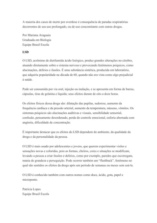 A maioria dos casos de morte por overdose é consequência de paradas respiratórias
decorrentes de seu uso prolongado, ou de uso concomitante com outras drogas.
Por Mariana Araguaia
Graduada em Biologia
Equipe Brasil Escola
LSD
O LSD, acrônimo de dietilamida ácido lisérgico, produz grandes alterações no cérebro,
atuando diretamente sobre o sistema nervoso e provocando fenômenos psíquicos, como
alucinações, delírios e ilusões. É uma substância sintética, produzida em laboratório,
que adquiriu popularidade na década de 60, quando não era vista como algo prejudicial
à saúde.
Pode ser consumida por via oral, injeção ou inalação, e se apresenta em forma de barras,
cápsulas, tiras de gelatina e líquida; seus efeitos duram de oito a doze horas.
Os efeitos físicos dessa droga são: dilatação das pupilas, sudorese, aumento da
frequência cardíaca e da pressão arterial, aumento da temperatura, náuseas, vômitos. Os
sintomas psíquicos são alucinações auditivas e visuais, sensibilidade sensorial,
confusão, pensamento desordenado, perda do controle emocional, euforia alternada com
angústia, dificuldade de concentração.
É importante destacar que os efeitos do LSD dependem do ambiente, da qualidade da
droga e da personalidade da pessoa.
O LSD é mais usado por adolescentes e jovens, que querem experimentar visões e
sensações novas e coloridas, pois as formas, cheiros, cores e situações se modificam,
levando a pessoa a criar ilusões e delírios, como por exemplo, paredes que escorregam,
mania de grandeza e perseguição. Pode ocorrer também um “flashback”, fenômeno no
qual são sentidos os efeitos da droga após um período de semanas ou meses sem usá-la.
O LSD é conhecido também com outros nomes como doce, ácido, gota, papel e
microponto.
Patrícia Lopes
Equipe Brasil Escola
 