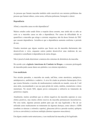 As pessoas que fumam maconha também estão suscetíveis aos mesmos problemas das
pessoas que fumam tabaco, como asma, enfisema pulmonar, bronquite e câncer.
Dependência
Afinal, a maconha causa ou não dependência?
Muitos estudos estão sendo feitos a respeito desse assunto, mas ainda não se sabe ao
certo se a maconha causa ou não a dependência. Por causa da dificuldade de se
quantificar a maconha que atinge a corrente sanguínea, não há doses formais de THC
que causam dependência. Acredita-se que a dependência aumenta conforme o período
do uso.
Estudos mostram que alguns usuários que fazem uso da maconha diariamente não
desenvolvem o vício, enquanto outros podem desenvolver uma síndrome de uso
compulsivo semelhante à dependência de outras drogas.
Não é possível ainda determinar a natureza dos sintomas de abstinência da maconha.
De acordo com aAgência Americana de Combate às Drogas, o consumo prolongado
de maconha pode causar danos aos pulmões e ao sistema reprodutivo.
Usos medicinais
Nos séculos passados, a maconha era usada, naChina, como anestésico, analgésico,
antidepressivo, antibiótico e sedativo. A erva foi citada na primeira farmacopeia (livro
que reunia fórmulas e receitas de medicamentos) conhecida no mundo, cerca de 2 mil
anos atrás, recomendando o seu uso para prisão de ventre, malária, reumatismo e dores
menstruais. No século XIX, alguns povos começaram a utilizá-la no tratamento da
gonorreia e angina.
Atualmente, muitos acreditam que os efeitos negativos da maconha superam os seus
efeitos positivos, mas muitos efeitos nocivos da maconha permanecem inconclusivos.
Por essa razão, algumas pessoas pedem para que ela seja legalizada a fim de ser
utilizada como medicamento no tratamento de algumas doenças, como câncer e AIDS
(combate as náuseas e estimula o apetite), glaucoma (alivia a pressão ocular), epilepsia
(evita as convulsões) e esclerose múltipla (diminui espasmos musculares).
Em alguns estados norte-americanos, o uso medicinal da maconha já foi legalizado.
 