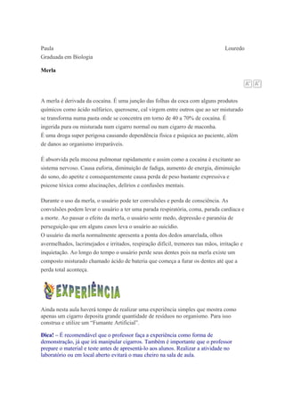 Paula Louredo
Graduada em Biologia
Merla
A merla é derivada da cocaína. É uma junção das folhas da coca com alguns produtos
químicos como ácido sulfúrico, querosene, cal virgem entre outros que ao ser misturado
se transforma numa pasta onde se concentra em torno de 40 a 70% de cocaína. É
ingerida pura ou misturada num cigarro normal ou num cigarro de maconha.
É uma droga super perigosa causando dependência física e psíquica ao paciente, além
de danos ao organismo irreparáveis.
É absorvida pela mucosa pulmonar rapidamente e assim como a cocaína é excitante ao
sistema nervoso. Causa euforia, diminuição de fadiga, aumento de energia, diminuição
do sono, do apetite e consequentemente causa perda de peso bastante expressiva e
psicose tóxica como alucinações, delírios e confusões mentais.
Durante o uso da merla, o usuário pode ter convulsões e perda de consciência. As
convulsões podem levar o usuário a ter uma parada respiratória, coma, parada cardíaca e
a morte. Ao passar o efeito da merla, o usuário sente medo, depressão e paranóia de
perseguição que em alguns casos leva o usuário ao suicídio.
O usuário da merla normalmente apresenta a ponta dos dedos amarelada, olhos
avermelhados, lacrimejados e irritados, respiração difícil, tremores nas mãos, irritação e
inquietação. Ao longo do tempo o usuário perde seus dentes pois na merla existe um
composto misturado chamado ácido de bateria que começa a furar os dentes até que a
perda total aconteça.
Ainda nesta aula haverá tempo de realizar uma experiência simples que mostra como
apenas um cigarro deposita grande quantidade de resíduos no organismo. Para isso
construa e utilize um “Fumante Artificial”.
Dica! – É recomendável que o professor faça a experiência como forma de
demonstração, já que irá manipular cigarros. Também é importante que o professor
prepare o material e teste antes de apresentá-lo aos alunos. Realizar a atividade no
laboratório ou em local aberto evitará o mau cheiro na sala de aula.
 