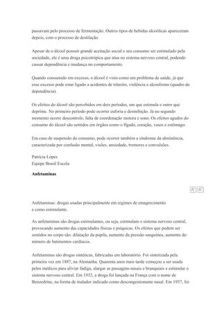 passavam pelo processo de fermentação. Outros tipos de bebidas alcoólicas apareceram
depois, com o processo de destilação.
Apesar de o álcool possuir grande aceitação social e seu consumo ser estimulado pela
sociedade, ele é uma droga psicotrópica que atua no sistema nervoso central, podendo
causar dependência e mudança no comportamento.
Quando consumido em excesso, o álcool é visto como um problema de saúde, já que
esse excesso pode estar ligado a acidentes de trânsito, violência e alcoolismo (quadro de
dependência).
Os efeitos do álcool são percebidos em dois períodos, um que estimula e outro que
deprime. No primeiro período pode ocorrer euforia e desinibição. Já no segundo
momento ocorre descontrole, falta de coordenação motora e sono. Os efeitos agudos do
consumo do álcool são sentidos em órgãos como o fígado, coração, vasos e estômago.
Em caso de suspensão do consumo, pode ocorrer também a síndrome da abstinência,
caracterizada por confusão mental, visões, ansiedade, tremores e convulsões.
Patrícia Lopes
Equipe Brasil Escola
Anfetaminas
Anfetaminas: drogas usadas principalmente em regimes de emagrecimento
e como estimulante.
As anfetaminas são drogas estimulantes, ou seja, estimulam o sistema nervoso central,
provocando aumento das capacidades físicas e psíquicas. Os efeitos que podem ser
sentidos no corpo são: dilatação da pupila, aumento da pressão sanguínea, aumento do
número de batimentos cardíacos.
Anfetaminas são drogas sintéticas, fabricadas em laboratório. Foi sintetizada pela
primeira vez em 1887, na Alemanha. Quarenta anos mais tarde começou a ser usada
pelos médicos para aliviar fadiga, alargar as passagens nasais e branquiais e estimular o
sistema nervoso central. Em 1932, a droga foi lançada na França com o nome de
Benzedrine, na forma de inalador indicado como descongestionante nasal. Em 1937, foi
 