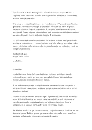 comercializada na forma de comprimido para elevar estados de humor. Durante a
Segunda Guerra Mundial foi utilizada pelas tropas alemãs para reforçar a resistência e
eliminar a fadiga de combate.
O controle da comercialização iniciou por volta do ano de 1970, quando as anfetaminas
passaram a ser consideradas drogas psicotrópicas, por causar um estado de grande
excitação e sensação de poder, dependendo da dosagem. As anfetaminas provocam
dependência física e psíquica, o uso freqüente pode ocasionar tolerância à droga e diante
da suspensão poderá ocorrer também a síndrome de abstinência.
As anfetaminas são facilmente encontradas em farmácias e usadas principalmente em
regimes de emagrecimento e como estimulante, pois inibe a fome e proporciona euforia,
maior resistência e melhor concentração, porém as farmácias são obrigadas a vendê-las
sob prescrição médica.
Por Patrícia Lopes
Equipe Brasil Escola
Ansiolítico
Ansiolítico
Ansiolítico é uma droga sintética utilizada para diminuir a ansiedade e a tensão.
Atingem áreas do cérebro que controlam a ansiedade. Quando recomendado por
médicos, não provocam danos físicos ou mentais.
É um medicamento sedativo, conhecido também como tranqüilizante, que possui o
efeito de diminuir ou extinguir a ansiedade, sem prejudicar excessivamente as funções
psíquicas e motoras.
São utilizados no tratamento de insônia e para reprimir crises convulsivas. Recebem o
nome de drogas hipnóticas, por induzir o sono. Os ansiolíticos mais comuns são as
substâncias chamadas benzodiazepínicos. São utilizados via oral, em forma de
comprimidos ou cápsulas, ou via endovenosa, em forma de injeção.
Devido à facilidade com que este medicamento é disponibilizado em farmácias, seu uso
tornou-se comum. Existem pessoas que ao se sentirem estressadas ou nervosas fazem
uso desse medicamento, mesmo sem recomendação médica.
 