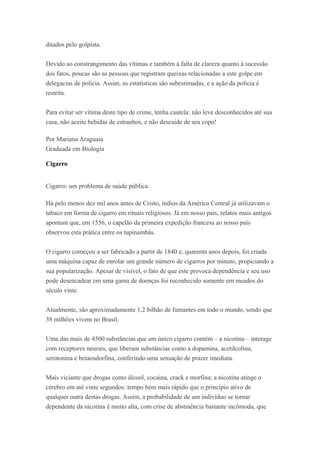 ditados pelo golpista.
Devido ao constrangimento das vítimas e também à falta de clareza quanto à sucessão
dos fatos, poucas são as pessoas que registram queixas relacionadas a este golpe em
delegacias de polícia. Assim, as estatísticas são subestimadas, e a ação da polícia é
restrita.
Para evitar ser vítima deste tipo de crime, tenha cautela: não leve desconhecidos até sua
casa, não aceite bebidas de estranhos, e não descuide de seu copo!
Por Mariana Araguaia
Graduada em Biologia
Cigarro
Cigarro: um problema de saúde pública.
Há pelo menos dez mil anos antes de Cristo, índios da América Central já utilizavam o
tabaco em forma de cigarro em rituais religiosos. Já em nosso país, relatos mais antigos
apontam que, em 1556, o capelão da primeira expedição francesa ao nosso país
observou esta prática entre os tupinambás.
O cigarro começou a ser fabricado a partir de 1840 e, quarenta anos depois, foi criada
uma máquina capaz de enrolar um grande número de cigarros por minuto, propiciando a
sua popularização. Apesar de visível, o fato de que este provoca dependência e seu uso
pode desencadear em uma gama de doenças foi reconhecido somente em meados do
século vinte.
Atualmente, são aproximadamente 1,2 bilhão de fumantes em todo o mundo, sendo que
38 milhões vivem no Brasil.
Uma das mais de 4500 substâncias que um único cigarro contém – a nicotina – interage
com receptores neurais, que liberam substâncias como a dopamina, acetilcolina,
serotonina e betaendorfina, conferindo uma sensação de prazer imediata.
Mais viciante que drogas como álcool, cocaína, crack e morfina; a nicotina atinge o
cérebro em até vinte segundos: tempo bem mais rápido que o princípio ativo de
qualquer outra destas drogas. Assim, a probabilidade de um indivíduo se tornar
dependente da nicotina é muito alta, com crise de abstinência bastante incômoda, que
 