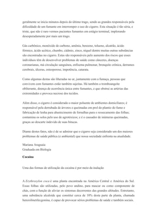 geralmente se inicia minutos depois do último trago, sendo as grandes responsáveis pela
dificuldade de um fumante em interromper o uso do cigarro. Esta situação é tão séria, e
triste, que não é raro vermos pacientes fumantes em estágio terminal, implorando
desesperadamente por mais um trago.
Gás carbônico, monóxido de carbono, amônia, benzeno, tolueno, alcatrão, ácido
fórmico, ácido acético, chumbo, cádmio, zinco, níquel dentre muitas outras substâncias
são encontradas no cigarro. Estas são responsáveis pelo aumento dos riscos que esses
indivíduos têm de desenvolver problemas de saúde como cânceres, doenças
coronarianas, má circulação sanguínea, enfisema pulmonar, bronquite crônica, derrames
cerebrais, úlceras, osteoporose, impotência, catarata.
Como algumas destas são liberadas no ar, juntamente com a fumaça, pessoas que
convivem com fumantes estão também sujeitas. Há também a tromboangeíte
obliterante, doença de ocorrência única entre fumantes, e que obstrui as artérias das
extremidades e provoca necrose dos tecidos.
Além disso, o cigarro é considerado o maior poluente de ambientes domiciliares; é
responsável pela derrubada de árvores e queimadas em prol do plantio do fumo e
fabricação de lenha para abastecimento de fornalhas para o ressecamento das folhas;
contamina os solos pelo uso de agrotóxicos; e é o causador de inúmeras queimadas,
graças ao descarte indevido de suas bitucas.
Diante destes fatos, não é de se admirar que o cigarro seja considerado um dos maiores
problemas de saúde pública (e ambiental) que nossa sociedade enfrenta na atualidade.
Mariana Araguaia
Graduada em Biologia
Cocaína
Uma das formas de utilização da cocaína é por meio da inalação
A Erythroxylon coca é uma planta encontrada na América Central e América do Sul.
Essas folhas são utilizadas, pelo povo andino, para mascar ou como componente de
chás, com a função de aliviar os sintomas decorrentes das grandes altitudes. Entretanto,
uma substância alcaloide que constitui cerca de 10% desta parte da planta, chamada
benzoilmetilecgonina, é capaz de provocar sérios problemas de saúde e também sociais.
 