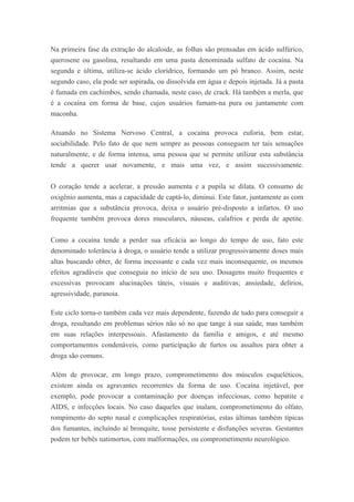 Na primeira fase da extração do alcaloide, as folhas são prensadas em ácido sulfúrico,
querosene ou gasolina, resultando em uma pasta denominada sulfato de cocaína. Na
segunda e última, utiliza-se ácido clorídrico, formando um pó branco. Assim, neste
segundo caso, ela pode ser aspirada, ou dissolvida em água e depois injetada. Já a pasta
é fumada em cachimbos, sendo chamada, neste caso, de crack. Há também a merla, que
é a cocaína em forma de base, cujos usuários fumam-na pura ou juntamente com
maconha.
Atuando no Sistema Nervoso Central, a cocaína provoca euforia, bem estar,
sociabilidade. Pelo fato de que nem sempre as pessoas conseguem ter tais sensações
naturalmente, e de forma intensa, uma pessoa que se permite utilizar esta substância
tende a querer usar novamente, e mais uma vez, e assim sucessivamente.
O coração tende a acelerar, a pressão aumenta e a pupila se dilata. O consumo de
oxigênio aumenta, mas a capacidade de captá-lo, diminui. Este fator, juntamente as com
arritmias que a substância provoca, deixa o usuário pré-disposto a infartos. O uso
frequente também provoca dores musculares, náuseas, calafrios e perda de apetite.
Como a cocaína tende a perder sua eficácia ao longo do tempo de uso, fato este
denominado tolerância à droga, o usuário tende a utilizar progressivamente doses mais
altas buscando obter, de forma incessante e cada vez mais inconsequente, os mesmos
efeitos agradáveis que conseguia no início de seu uso. Dosagens muito frequentes e
excessivas provocam alucinações táteis, visuais e auditivas; ansiedade, delírios,
agressividade, paranoia.
Este ciclo torna-o também cada vez mais dependente, fazendo de tudo para conseguir a
droga, resultando em problemas sérios não só no que tange à sua saúde, mas também
em suas relações interpessoais. Afastamento da família e amigos, e até mesmo
comportamentos condenáveis, como participação de furtos ou assaltos para obter a
droga são comuns.
Além de provocar, em longo prazo, comprometimento dos músculos esqueléticos,
existem ainda os agravantes recorrentes da forma de uso. Cocaína injetável, por
exemplo, pode provocar a contaminação por doenças infecciosas, como hepatite e
AIDS, e infecções locais. No caso daqueles que inalam, comprometimento do olfato,
rompimento do septo nasal e complicações respiratórias, estas últimas também típicas
dos fumantes, incluindo aí bronquite, tosse persistente e disfunções severas. Gestantes
podem ter bebês natimortos, com malformações, ou comprometimento neurológico.
 