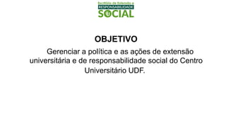 OBJETIVO
Gerenciar a política e as ações de extensão
universitária e de responsabilidade social do Centro
Universitário UDF.
 