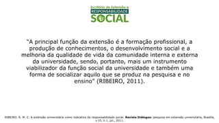 “A principal função da extensão é a formação profissional, a
produção de conhecimentos, o desenvolvimento social e a
melhoria da qualidade de vida da comunidade interna e externa
da universidade, sendo, portanto, mais um instrumento
viabilizador da função social da universidade e também uma
forma de socializar aquilo que se produz na pesquisa e no
ensino” (RIBEIRO, 2011).
RIBEIRO. R. M. C. A extensão universitária como indicativo de responsabilidade social. Revista Diálogos: pesquisa em extensão universitária, Brasília,
v.15, n.1, jul., 2011.
 