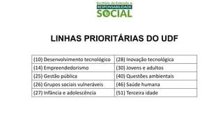 LINHAS PRIORITÁRIAS DO UDF
(10) Desenvolvimento tecnológico (28) Inovação tecnológica
(14) Empreendedorismo (30) Jovens e adultos
(25) Gestão pública (40) Questões ambientais
(26) Grupos sociais vulneráveis (46) Saúde humana
(27) Infância e adolescência (51) Terceira idade
 