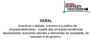 GERAL
Incentivar o debate, o ensino e a prática de
empreendedorismo, a partir das principais tendências
educacionais, buscando atender a demandas da sociedade, do
mercado e do governo.
 