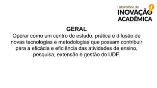 GERAL
Operar como um centro de estudo, prática e difusão de
novas tecnologias e metodologias que possam contribuir
para a eficácia e eficiência das atividades de ensino,
pesquisa, extensão e gestão do UDF.
 