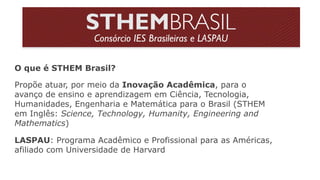LASPAU: Programa Acadêmico e Profissional para as Américas,
afiliado com Universidade de Harvard
O que é STHEM Brasil?
Propõe atuar, por meio da Inovação Acadêmica, para o
avanço de ensino e aprendizagem em Ciência, Tecnologia,
Humanidades, Engenharia e Matemática para o Brasil (STHEM
em Inglês: Science, Technology, Humanity, Engineering and
Mathematics)
 