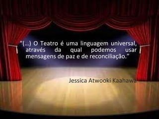 “ (…) O Teatro é uma linguagem universal, através da qual podemos usar mensagens de paz e de reconciliação.”  Jessica Atwooki Kaahawa 
