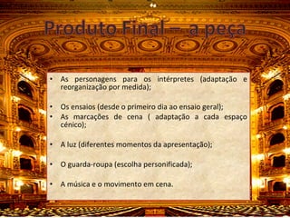 As personagens para os intérpretes (adaptação e reorganização por medida); Os ensaios (desde o primeiro dia ao ensaio geral); As marcações de cena ( adaptação a cada espaço cénico); A luz (diferentes momentos da apresentação); O guarda-roupa (escolha personificada); A música e o movimento em cena. 