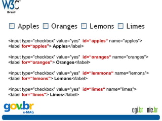 Formulários
<input type="checkbox" value="yes" id=“apples“ name="apples">
<label for=“apples"> Apples</label>
<input type="checkbox" value="yes" id=“oranges“ name="oranges">
<label for=“oranges"> Oranges</label>
<input type="checkbox" value="yes" id=“lemmons“ name="lemons">
<label for=“lemons"> Lemons</label>
<input type="checkbox" value="yes" id=“limes“ name="limes">
<label for=“limes"> Limes</label>
 