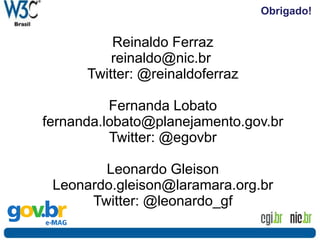 Obrigado!
Reinaldo Ferraz
reinaldo@nic.br
Twitter: @reinaldoferraz
Fernanda Lobato
fernanda.lobato@planejamento.gov.br
Twitter: @egovbr
Leonardo Gleison
Leonardo.gleison@laramara.org.br
Twitter: @leonardo_gf
 