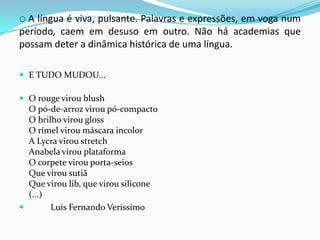  A língua é viva, pulsante. Palavras e expressões, em voga num período, caem em desuso em outro. Não há academias que possam deter a dinâmica histórica de uma língua.E TUDO MUDOU...O rouge virou blushO pó-de-arroz virou pó-compactoO brilho virou glossO rímel virou máscara incolorA Lycra virou stretchAnabela virou plataformaO corpete virou porta-seiosQue virou sutiãQue virou lib, que virou silicone(...) 			Luis Fernando Verissimo