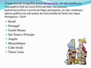  O novo Acordo Ortográfico busca um consenso, ele não modifica (e nem poderia fazê-lo) nossa forma de falar, mas procura padronizar/unificar a escrita da língua portuguesa, ou seja, mudanças apenas gráficas nos oito países da Comunidade de Países de Língua Portuguesa – CPLP:BrasilPortugalGuiné-BissauSão Tomé e PríncipeAngolaMoçambiqueCabo VerdeTimor Leste