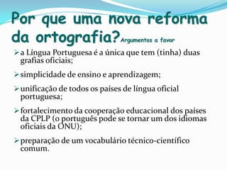 Por que uma nova reforma da ortografia?Argumentos a favora Língua Portuguesa é a única que tem (tinha) duas grafias oficiais;