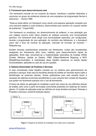 2. Framework para desenvolvimento web
“Um framework consiste em um conjunto de classes, interfaces e padrões dedicados a
solucionar um grupo de problemas através de uma arquitetura de programação flexível e
extensível.” - Govoni 1999.
“Pode-se ainda definir um framework como sendo uma pequena aplicação completa com
uma estrutura estática e outra dinâmica, desenvolvidas para resolver um conjunto restrito
de problemas” - Fayad 2000.
“Um framework ou arcabouço, em desenvolvimento de software, é uma abstração que
une códigos comuns entre vários projetos de software provendo uma funcionalidade
genérica. Um framework pode atingir uma funcionalidade específica, por configuração,
durante a programação de uma aplicação. Ao contrário das bibliotecas, é o framework
quem dita o fluxo de controle da aplicação, chamado de Inversão de Controle.” -
Wikipedia.org
Existem diversas características presentes nos frameworks, muitas são consideradas
desejáveis em frameworks ditos como voltados para desenvolvimento rápido de
aplicações. Entre elas, encontram-se a implementação automática de funções CRUD
(Create, Retrieve, Update an Delete), ORM (Object-Relational Mapping) e MVC
(Model0View-Controller). A metodologia deste trabalho baseia-se no estudo destas
funcionalidades, aplicadas ao caso de uso em questão.
3. Sistema Gerenciador de Produtos e Serviços
O caso considerado neste trabalho consiste em um sistema para gerenciamento de
produtos e serviços. Este caso foi escolhido através da análise do mercado atual e após a
identificação de possíveis clientes. Outras justificativas para esta escolha foram a
escassez de sistemas comerciais semelhantes e o seu conjunto bem variado de requisitos
que podem ser facilmente supridos com o uso de frameworks.
O banco de dados da aplicação foi modelado a partir dos casos de uso definidos através
da análise, bem como a partir de funções comumente presentes em sistemas do mesmo
gênero. O modelo da aplicação pode ser definido em duas divisões principais: Pessoas e
Produtos e Serviços, conforme ilustrado abaixo:
Figura 1. Diagrama de tabelas da modelagem dos dados para a aplicação.
Por: Allan George
george.dd@gmail.com
 