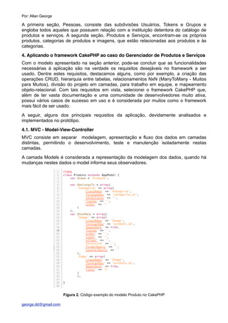 A primeira seção, Pessoas, consiste das subdivisões Usuários, Tokens e Grupos e
engloba todos aqueles que possuem relação com a instituição detentora do catálogo de
produtos e serviços. A segunda seção, Produtos e Serviços, encontram-se os próprios
produtos, categorias de produtos e imagens, que estão relacionadas aos produtos e às
categorias.
4. Aplicando o framework CakePHP ao caso do Gerenciador de Produtos e Serviços
Com o modelo apresentado na seção anterior, pode-se concluir que as funcionalidades
necessárias à aplicação são na verdade os requisitos desejáveis no framework a ser
usado. Dentre estes requisitos, destacamos alguns, como por exemplo, a criação das
operações CRUD, hierarquia entre tabelas, relacionamentos NxN (ManyToMany - Muitos
para Muitos), divisão do projeto em camadas, para trabalho em equipe, e mapeamento
objeto-relacional. Com tais requisitos em vista, selecionei o framework CakePHP que,
além de ter vasta documentação e uma comunidade de desenvolvedores muito ativa,
possui vários casos de sucesso em uso e é considerada por muitos como o framework
mais fácil de ser usado.
A seguir, alguns dos principais requisitos da aplicação, devidamente analisados e
implementados no protótipo.
4.1. MVC - Model-View-Controller
MVC consiste em separar modelagem, apresentação e fluxo dos dados em camadas
distintas, permitindo o desenvolvimento, teste e manutenção isoladamente nestas
camadas.
A camada Models é considerada a representação da modelagem dos dados, quando há
mudanças nestes dados o model informa seus observadores.
Figura 2. Código exemplo do modelo Produto no CakePHP
Por: Allan George
george.dd@gmail.com
 