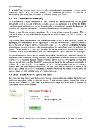 A camada Views apresenta os dados num formato adequado ao usuário, podendo existir
diferentes views para um único modelo, com diferentes propósitos. O controller é
responsável pelo fluxo de dados entre o banco de dados e as views.
4.2. ORM - Object-Relational Mapping
O Mapeamento Objeto-Relacional é uma técnica de desenvolvimento usada para
conversão entre o modelo orientado a objetos usado na aplicação e o banco de dados
relacional. Aqui as tabelas do banco de dados são representadas através de classes e os
registros são representados como instâncias das classes correspondentes.
Graças a esta técnica, os programadores não precisam fazer uso da linguagem SQL, o
que será usado é uma interface de programação mais simples que fará o trabalho de
persistência.
O CakePHP faz o mapeamento das tabelas do banco de dados relacional em classes da
aplicação, que estendem a classe AppModel, já inclusa no framework. Para cada tabela/
classe haverá um arquivo com os relacionamentos (1x1, 1xN, NxN), validações, funções
específicas e comportamentos, não há necessidade de especificar todos os atributos da
tabela. Estes arquivos podem ser gerados de forma automática através da linha de
comando. Não é possível alterar a estrutura das tabelas do banco de dados via aplicação.
Os relacionamentos são expostos através de associações dos tipos hasMany, belongsTo,
hasOne e hasAndBelongsToMany, que são implementadas através de atributos contendo
informações a respeito desses relacionamentos, como chaves estrangeiras, nomes das
classes envolvidas, etc. No CakePHP o conceito de herança do padrão de orientação a
objetos não possui ligação com o modelo de banco de dados relacional, sendo utilizado
apenas em sua forma original do padrão, ou seja, para herdar métodos e atributos da
classe pai. Então na aplicação estudada, o reaproveitamento de dados comuns entre as
classes deve ser interpretado como um relacionamento.
4.3. CRUD - Create, Retrieve, Update and Delete
Em sistemas que fazem uso de banco de dados, as principais operações consistem em
adicionar, consultar, editar e destruir dados. O uso dessas quatro operações para a
maioria das tabelas faz com que a automatização seja vantajosa para o ganho de
velocidade no desenvolvimento.
Figura 3. Tela de inserção de Produto criada com a ferramenta de automação do CakePHP, o bake.
Por: Allan George
george.dd@gmail.com
 