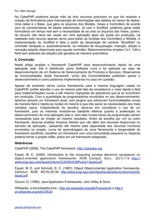 No CakePHP podemos lançar mão de dois recursos preciosos no que diz respeito a
criação de formulários para manutenção de informações das tabelas do banco de dados.
Uma delas é o Bake, que gera os arquivos dos Models, Views e Controllers de acordo
com as características da tabela selecionada. Já com o Scaffold, podemos gerar estes
formulários em tempo real sem a necessidade de se criar os arquivos das Views, porém,
tal recurso não deve ser usado em uma aplicação após ser posta em produção, na
realidade este recurso apenas serve para testar as funções dos Controllers e Models. A
implementação do Scaffold é feita a partir da declaração da variável “$scaffold” no
controller desejado e, automaticamente, os métodos de recuperação, inserção, edição e
remoção estarão disponíveis para aquele controller. Relacionamentos simples (1x1, 1xN e
NxN sem atributos da relação) são gerados de maneira automática.
5. Conclusão
Neste artigo analisei o framework CakePHP para desenvolvimento rápido de uma
aplicação web. Ele é distribuído como Software Livre e foi aplicado ao caso de
desenvolvimento de um Sistema de Gerenciamento de Produtos e Serviços. Observamos
as funcionalidades deste framework, como tais funcionalidades poderiam apoiar o
desenvolvimento e como podemos implementa-los no caso em questão.
Apesar de existirem vários outros frameworks para a mesma linguagem usada no
CakePHP, preferi abordar o uso do mesmo pelo fato de considera-lo o mais rápido e fácil
para implementações novas e até mesmo migrações de aplicativos que já se encontram
em produção. Com a quantidade de programadores envolvidos no seu desenvolvimento,
teremos sempre um framework atual, com plugins que adicionam funcionalidades novas
de maneira fácil e rápida ao núcleo do mesmo e que irão sanar as necessidades dos mais
variados casos. Independente da escolha, deve-se sim considerar o uso de um
framework, pois os mesmos mostram-se bastante efetivos quanto à aceleração no
desenvolvimento de uma aplicação web e, sem eles muitas horas de programação seriam
necessárias para se chegar ao mesmo resultado. Antes da escolha por um ou outro
framework, deve-se analisar diversos fatores que vão além dos recursos disponíveis no
servidor da aplicação., passando até mesmo pela capacidade dos recursos humanos
envolvidos no projeto, curva de aprendizagem da nova ferramenta e longevidade do
framework escolhido, escolher um framework com uma comunidade pequena ou dispersa
poderia tornar o projeto órfão, preso em um framework estagnado.
Referências
CakePHP (2009). The CakePHP framework. http://cakephp.org
Fayad, M. E. (2000). Introduction to the computing surveys electronic symposium on
object-oriented application frameworks. ACM Comput. Surv., 32(1):1-9 http://
www.engr.sjsu.edu/fayad/column/CACM/ACMPub/p1-fayad.pdf
Fayad, M. E. and Schmidt, D. C. (1997). Object Object-oriented application frameworks.
Commun. ACM, 40(10):32-38 http://www.engr.sjsu.edu/fayad/publications/columns/p32-
fayad.pdf
Govoni, D. (1999). Java Application Frameworks. John Wiley & Sons.
Wikipedia, a enciclopédia livre - http://pt.wikipedia.org/wiki/Framework e http://
pt.wikipedia.org/wiki/CRUD
Por: Allan George
george.dd@gmail.com
 