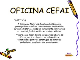 OFICINA CEFAI
OBJETIVOS
A Oficina de Materiais Adaptadados têm como
prerrogativa o currículo como uma construção sócio-
cultural e histórica, sendo um instrumento significativo
na constituição de identidades e subjetividades;
Proporciona o tecer de uma nova prática: aberta às
diferenças – trabalhando com a diversidade,
tematizada a partir da construção de materiais
pedagógicos adaptados que a considerem;
 