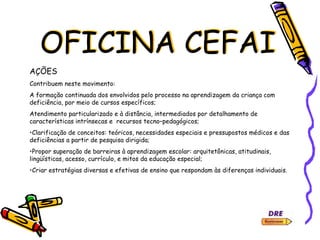 OFICINA CEFAI
AÇÕES
Contribuem neste movimento:
A formação continuada dos envolvidos pelo processo na aprendizagem da criança com
deficiência, por meio de cursos específicos;
Atendimento particularizado e à distância, intermediados por detalhamento de
características intrínsecas e recursos tecno–pedagógicos;
•Clarificação de conceitos: teóricos, necessidades especiais e pressupostos médicos e das
deficiências a partir de pesquisa dirigida;
•Propor superação de barreiras à aprendizagem escolar: arquitetônicas, atitudinais,
lingüísticas, acesso, currículo, e mitos da educação especial;
•Criar estratégias diversas e efetivas de ensino que respondam às diferenças individuais.
 