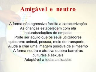 Amigável   e   neutro A  forma não agressiva facilita a caracterização As crianças estabelecem com ela naturaisrelações de empatia Pode ser aquilo que os seus utilizadores quiserem: animal, pessoa, meio de transporte,.. Ajuda a criar uma imagem positiva de si mesmo A forma neutra e atrativa quebra barreiras culturais e sexuais Adaptável a todas as idades 